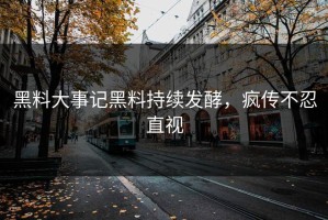 黑料大事记黑料持续发酵，疯传不忍直视