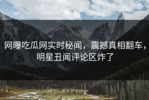 网曝吃瓜网实时秘闻，震撼真相翻车，明星丑闻评论区炸了