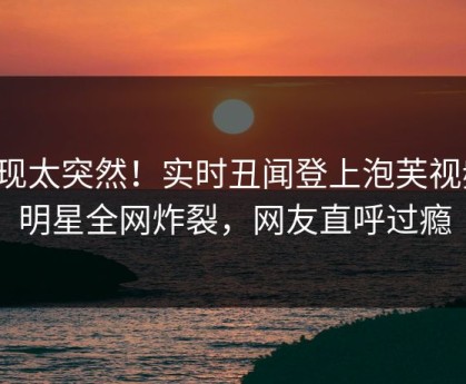 发现太突然！实时丑闻登上泡芙视频，明星全网炸裂，网友直呼过瘾