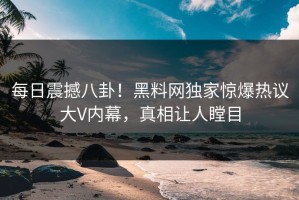 每日震撼八卦！黑料网独家惊爆热议大V内幕，真相让人瞠目