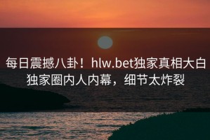 每日震撼八卦！hlw.bet独家真相大白独家圈内人内幕，细节太炸裂