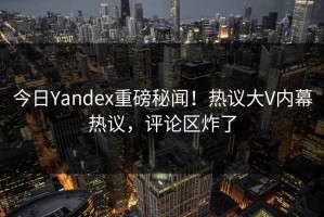 今日Yandex重磅秘闻！热议大V内幕热议，评论区炸了
