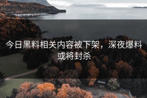 今日黑料相关内容被下架，深夜爆料或将封杀