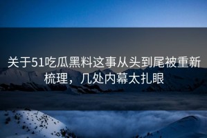 关于51吃瓜黑料这事从头到尾被重新梳理，几处内幕太扎眼