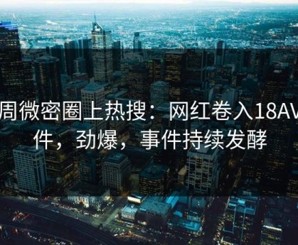 本周微密圈上热搜：网红卷入18AV事件，劲爆，事件持续发酵