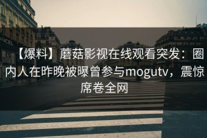 【爆料】蘑菇影视在线观看突发：圈内人在昨晚被曝曾参与mogutv，震惊席卷全网