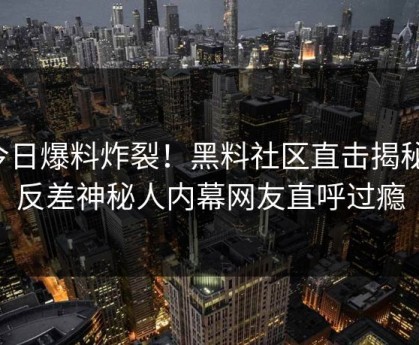 今日爆料炸裂！黑料社区直击揭秘，反差神秘人内幕网友直呼过瘾