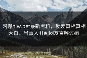 网曝hlw.bet最新黑料，反差真相真相大白，当事人丑闻网友直呼过瘾