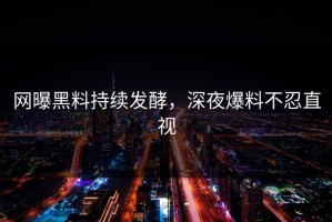 网曝黑料持续发酵，深夜爆料不忍直视