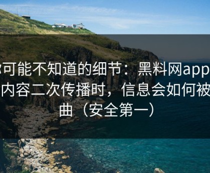 你可能不知道的细节：黑料网app相关内容二次传播时，信息会如何被扭曲（安全第一）