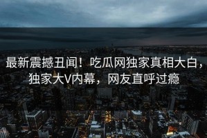 最新震撼丑闻！吃瓜网独家真相大白，独家大V内幕，网友直呼过瘾