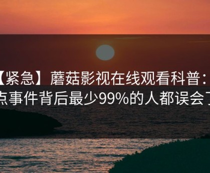 【紧急】蘑菇影视在线观看科普：热点事件背后最少99%的人都误会了