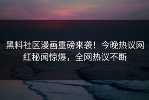 黑料社区漫画重磅来袭！今晚热议网红秘闻惊爆，全网热议不断