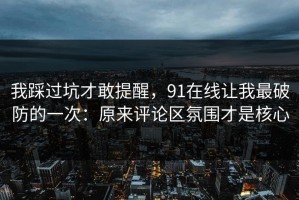 我踩过坑才敢提醒，91在线让我最破防的一次：原来评论区氛围才是核心