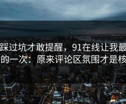我踩过坑才敢提醒，91在线让我最破防的一次：原来评论区氛围才是核心