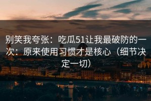 别笑我夸张：吃瓜51让我最破防的一次：原来使用习惯才是核心（细节决定一切）