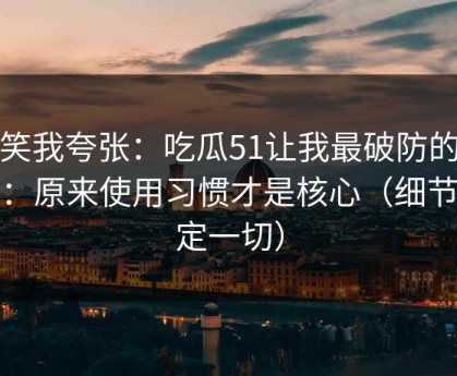 别笑我夸张：吃瓜51让我最破防的一次：原来使用习惯才是核心（细节决定一切）