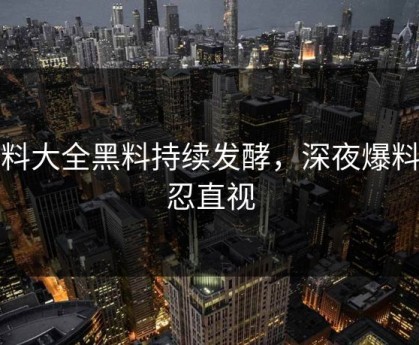 黑料大全黑料持续发酵，深夜爆料不忍直视