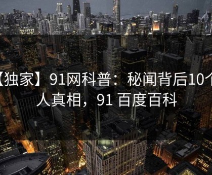 【独家】91网科普：秘闻背后10个惊人真相，91 百度百科