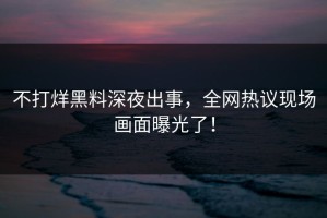 不打烊黑料深夜出事，全网热议现场画面曝光了！