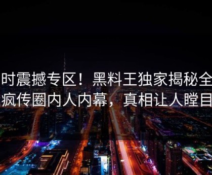 实时震撼专区！黑料王独家揭秘全网疯传圈内人内幕，真相让人瞠目