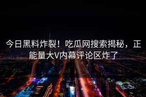 今日黑料炸裂！吃瓜网搜索揭秘，正能量大V内幕评论区炸了