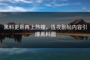 黑料更新再上热搜，连夜删帖内容引爆黑料圈
