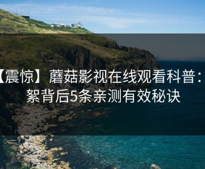 【震惊】蘑菇影视在线观看科普：花絮背后5条亲测有效秘诀