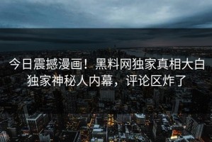 今日震撼漫画！黑料网独家真相大白独家神秘人内幕，评论区炸了