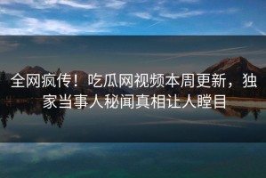 全网疯传！吃瓜网视频本周更新，独家当事人秘闻真相让人瞠目