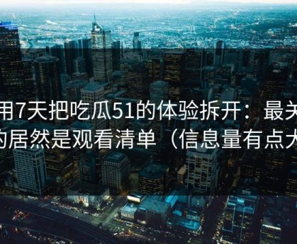 我用7天把吃瓜51的体验拆开：最关键的居然是观看清单（信息量有点大）