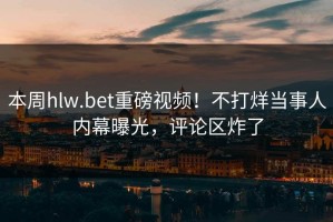 本周hlw.bet重磅视频！不打烊当事人内幕曝光，评论区炸了