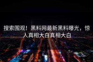 搜索围观！黑料网最新黑料曝光，惊人真相大白真相大白