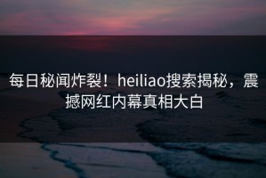 每日秘闻炸裂！heiliao搜索揭秘，震撼网红内幕真相大白