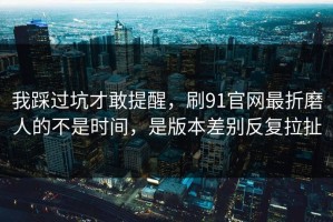 我踩过坑才敢提醒，刷91官网最折磨人的不是时间，是版本差别反复拉扯