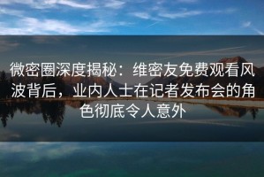 微密圈深度揭秘：维密友免费观看风波背后，业内人士在记者发布会的角色彻底令人意外