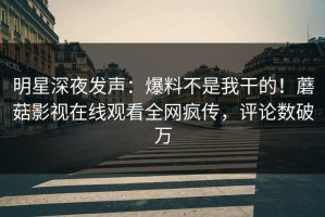 明星深夜发声：爆料不是我干的！蘑菇影视在线观看全网疯传，评论数破万