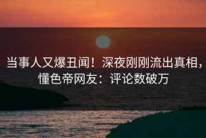 当事人又爆丑闻！深夜刚刚流出真相，懂色帝网友：评论数破万