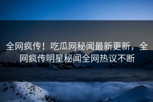 全网疯传！吃瓜网秘闻最新更新，全网疯传明星秘闻全网热议不断