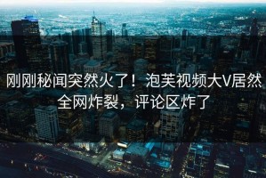 刚刚秘闻突然火了！泡芙视频大V居然全网炸裂，评论区炸了