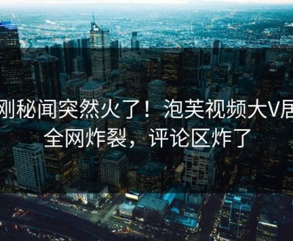刚刚秘闻突然火了！泡芙视频大V居然全网炸裂，评论区炸了