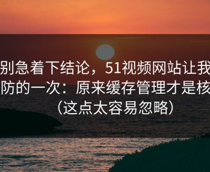 先别急着下结论，51视频网站让我最破防的一次：原来缓存管理才是核心（这点太容易忽略）