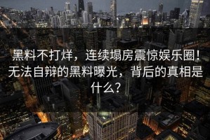 黑料不打烊，连续塌房震惊娱乐圈！无法自辩的黑料曝光，背后的真相是什么？