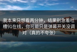 我本来只想看两分钟，结果别急着吐槽91在线，你可能只是弹幕开关没调对（真的不夸张）