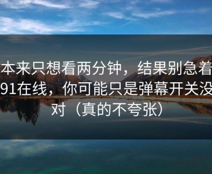 我本来只想看两分钟，结果别急着吐槽91在线，你可能只是弹幕开关没调对（真的不夸张）