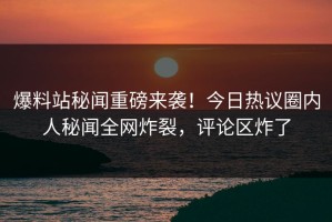 爆料站秘闻重磅来袭！今日热议圈内人秘闻全网炸裂，评论区炸了