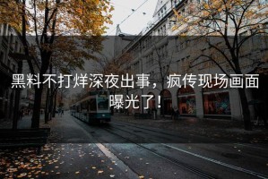 黑料不打烊深夜出事，疯传现场画面曝光了！