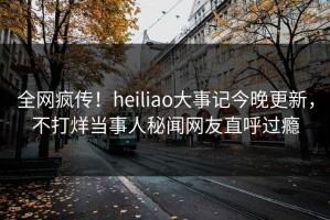 全网疯传！heiliao大事记今晚更新，不打烊当事人秘闻网友直呼过瘾