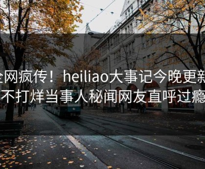 全网疯传！heiliao大事记今晚更新，不打烊当事人秘闻网友直呼过瘾