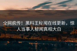 全网疯传！黑料王秘闻在线更新，惊人当事人秘闻真相大白